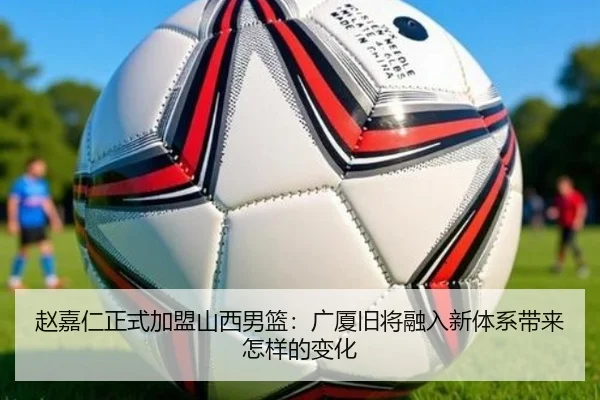 赵嘉仁正式加盟山西男篮：广厦旧将融入新体系带来怎样的变化