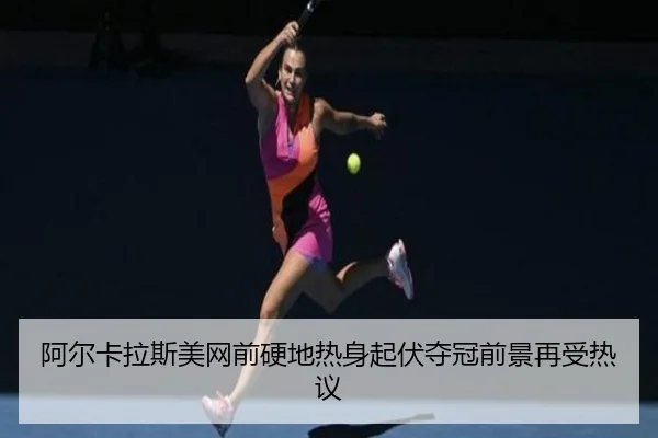 阿尔卡拉斯美网前硬地热身起伏夺冠前景再受热议